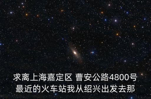 求離上海嘉定區 曹安公路4800號最近的火車站我從紹興出發去那