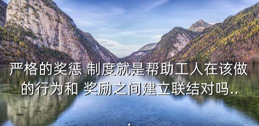 嚴格的獎懲 制度就是幫助工人在該做的行為和 獎勵之間建立聯結對嗎...