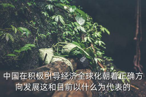 中國與全球化，中國在積極引導經濟全球化朝著正確方向發展這和目前以什么為代表的