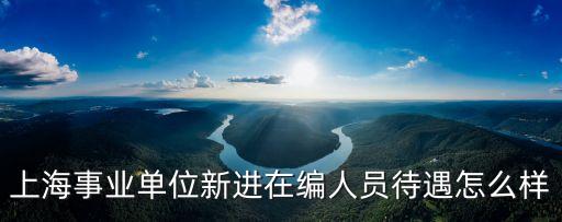 上海市事業單位進編，上海事業單位新進在編人員待遇怎么樣