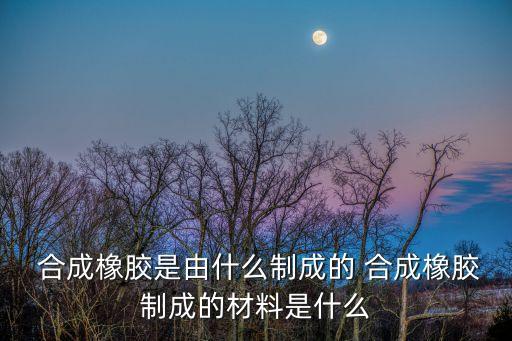  合成橡膠是由什么制成的 合成橡膠制成的材料是什么