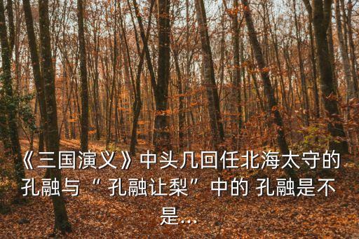 《三國演義》中頭幾回任北海太守的 孔融與“ 孔融讓梨”中的 孔融是不是...