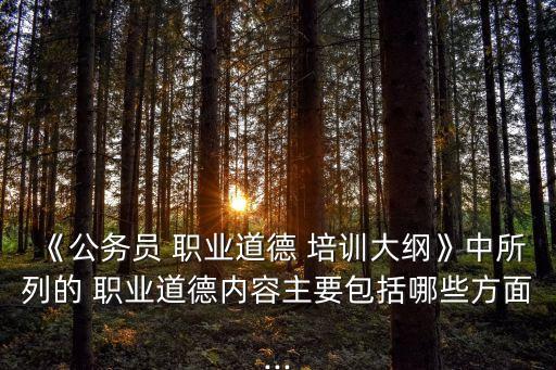《公務員 職業道德 培訓大綱》中所列的 職業道德內容主要包括哪些方面...