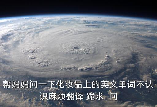 幫媽媽問(wèn)一下化妝品上的英文單詞不認(rèn)識(shí)麻煩翻譯 跪求  問(wèn)