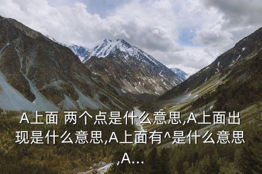 A上面 兩個點是什么意思,A上面出現是什么意思,A上面有^是什么意思,A...