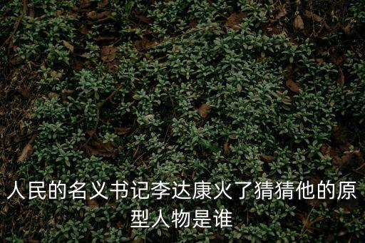 人民的名義原型人物對(duì)照，人民的名義書(shū)記李達(dá)康火了猜猜他的原型人物是誰(shuí)