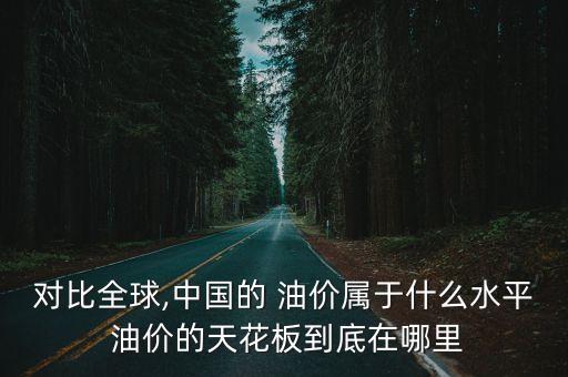 對(duì)比全球,中國(guó)的 油價(jià)屬于什么水平 油價(jià)的天花板到底在哪里