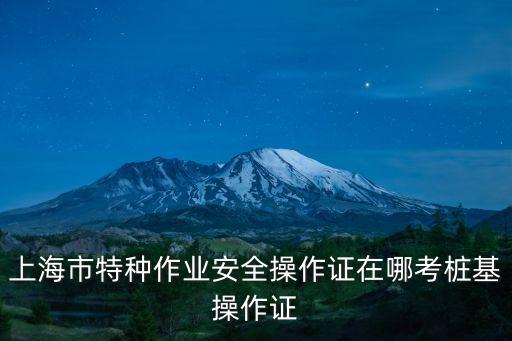 上海市特種作業安全操作證在哪考樁基操作證