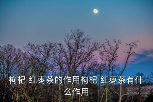 枸杞 紅棗茶的作用枸杞 紅棗茶有什么作用