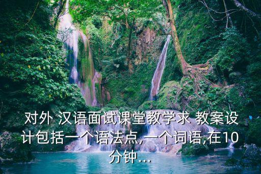  對外 漢語面試課堂教學求 教案設計包括一個語法點,一個詞語,在10分鐘...