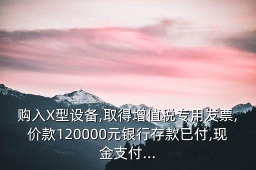 購入X型設備,取得增值稅專用發票,價款120000元銀行存款已付,現金支付...