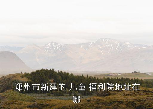  鄭州市新建的 兒童 福利院地址在哪