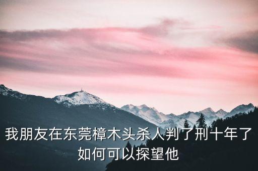 陳福平東莞樟木頭，我朋友在東莞樟木頭殺人判了刑十年了如何可以探望他