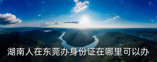 湖南人在東莞辦身份證在哪里可以辦