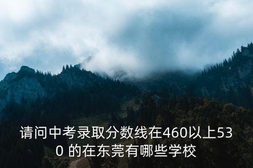 請問中考錄取分數線在460以上530 的在東莞有哪些學校