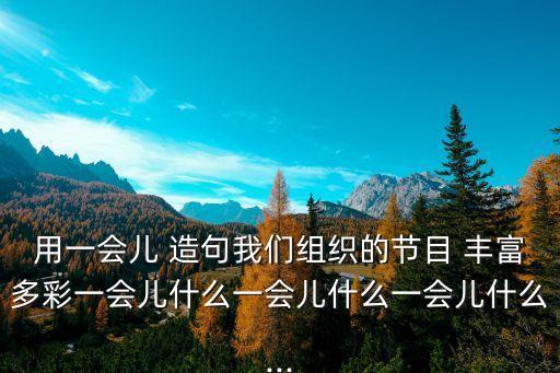用一會(huì)兒 造句我們組織的節(jié)目 豐富多彩一會(huì)兒什么一會(huì)兒什么一會(huì)兒什么...