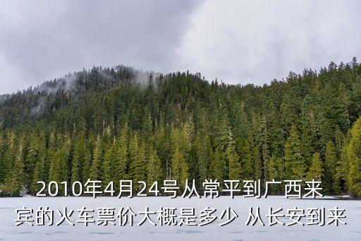 2010年4月24號從常平到廣西來賓的火車票價大概是多少 從長安到來