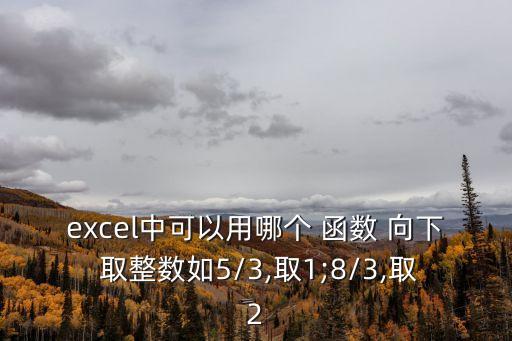 excel中可以用哪個 函數(shù) 向下 取整數(shù)如5/3,取1;8/3,取2