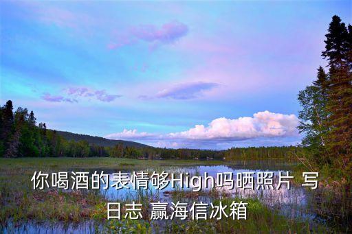 你喝酒的表情夠High嗎曬照片 寫日志 贏海信冰箱