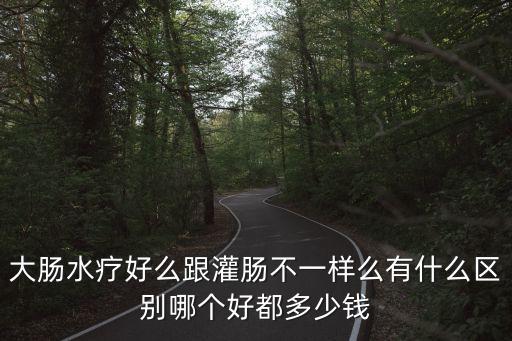 大腸水療好么跟灌腸不一樣么有什么區別哪個好都多少錢
