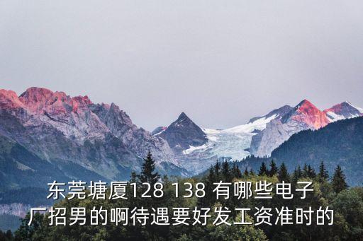 東莞塘廈聲雅電子科技有限公司待遇好嗎，東莞塘廈128 138 有哪些電子廠招男的啊待遇要好發(fā)工資準(zhǔn)時(shí)的