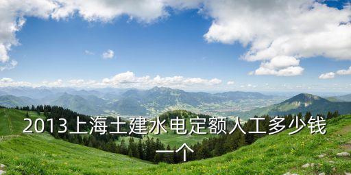 2013上海土建水電定額人工多少錢一個