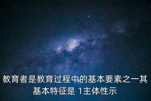 教育者是教育過程中的基本要素之一其基本特征是 1主體性示