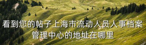 上海市個人檔案管理，看到您的帖子上海市流動人員人事檔案管理中心的地址在哪里