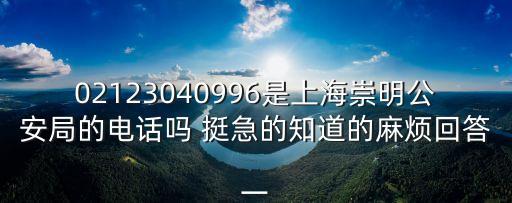 02123040996是上海崇明公安局的電話嗎 挺急的知道的麻煩回答一