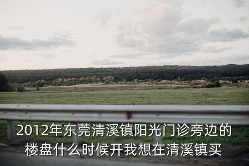 2012年東莞清溪鎮陽光門診旁邊的樓盤什么時候開我想在清溪鎮買