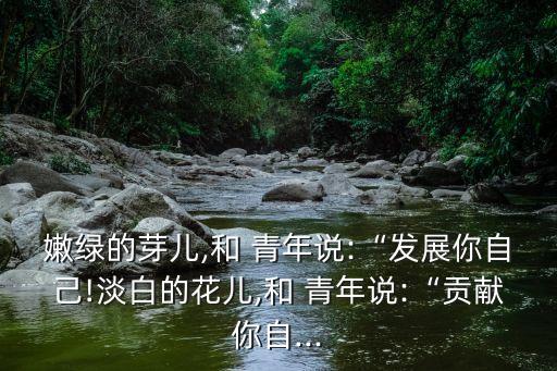 嫩綠的芽兒,和 青年說:“發(fā)展你自己!淡白的花兒,和 青年說:“貢獻(xiàn)你自...