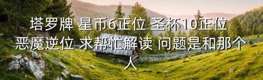 圣杯十逆位，塔羅牌 星幣6正位 圣杯10正位 惡魔逆位 求幫忙解讀 問題是和那個人