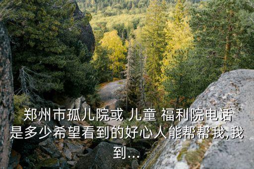  鄭州市孤兒院或 兒童 福利院電話是多少希望看到的好心人能幫幫我,我到...