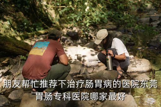 朋友幫忙推薦下治療腸胃病的醫院東莞胃腸專科醫院哪家最好