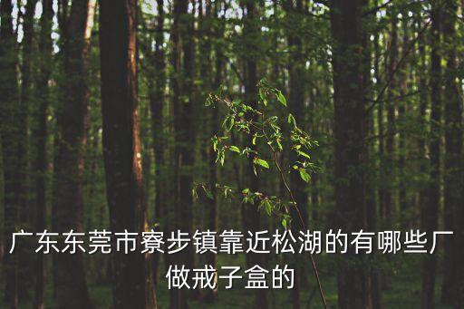 東莞市銘杰禮品包裝有限公司，廣東東莞市寮步鎮(zhèn)靠近松湖的有哪些廠做戒子盒的