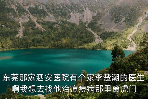 東莞泗安醫院治灰指甲，東莞那家泗安醫院有個家李楚潮的醫生啊我想去找他治痘痘病那里離虎門