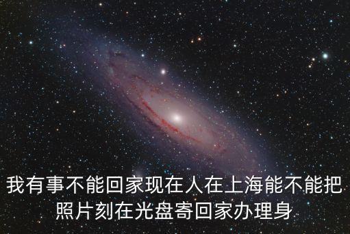 上海市身份證照片背面，我有事不能回家現(xiàn)在人在上海能不能把照片刻在光盤寄回家辦理身