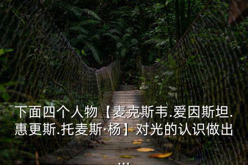 下面四個(gè)人物【麥克斯韋.愛因斯坦.惠更斯.托麥斯·楊】對(duì)光的認(rèn)識(shí)做出...