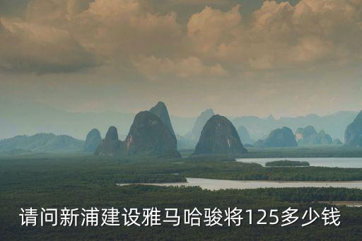 東莞東駿朗晴居拆遷，請(qǐng)問(wèn)新浦建設(shè)雅馬哈駿將125多少錢(qián)