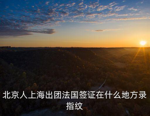 北京人上海出團法國簽證在什么地方錄指紋