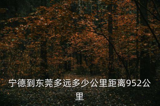 寧德到東莞多遠(yuǎn)多少公里距離952公里