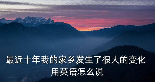 最近十年我的家鄉發生了很大的變化 用英語怎么說