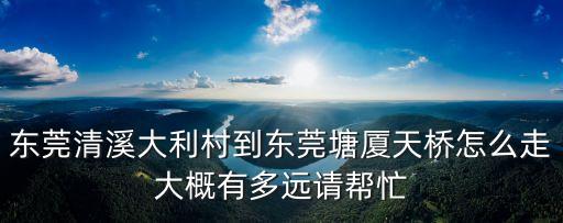 東莞鴻程車行，東莞清溪大利村到東莞塘廈天橋怎么走大概有多遠(yuǎn)請(qǐng)幫忙