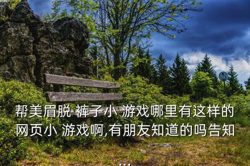 幫美眉脫 褲子小 游戲哪里有這樣的網頁小 游戲啊,有朋友知道的嗎告知...