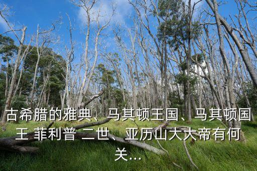 古希臘的雅典、馬其頓王國、馬其頓國王 菲利普 二世、亞歷山大大帝有何關...