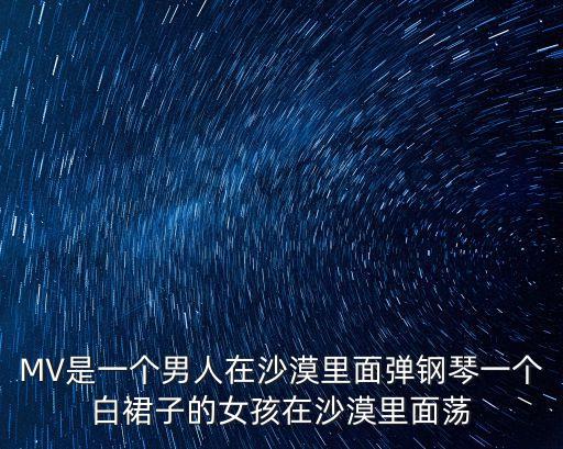 MV是一個男人在沙漠里面彈鋼琴一個白裙子的女孩在沙漠里面蕩
