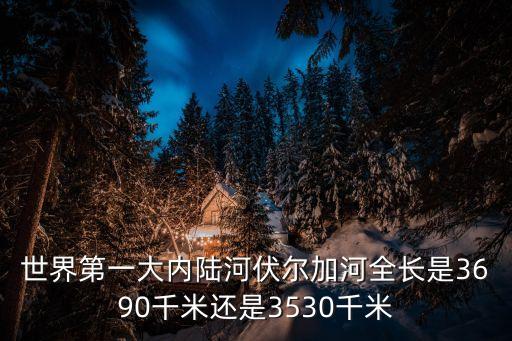伏爾加河地圖，世界第一大內陸河伏爾加河全長是3690千米還是3530千米