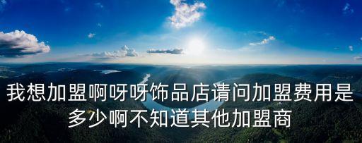 我想加盟啊呀呀飾品店請問加盟費用是多少啊不知道其他加盟商