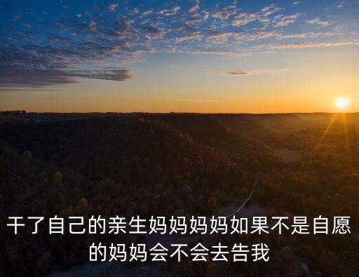 干了自己的親生媽媽媽媽如果不是自愿的媽媽會不會去告我