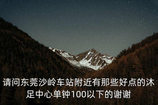 請問東莞沙嶺車站附近有那些好點的沐足中心單鐘100以下的謝謝